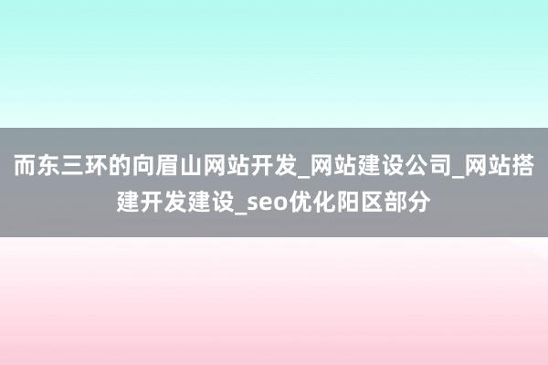 而东三环的向眉山网站开发_网站建设公司_网站搭建开发建设_seo优化阳区部分