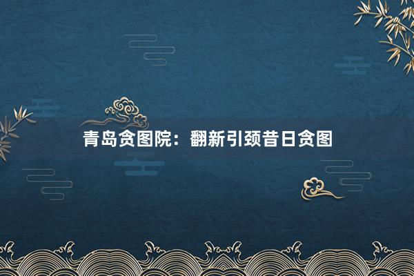 青岛贪图院：翻新引颈昔日贪图